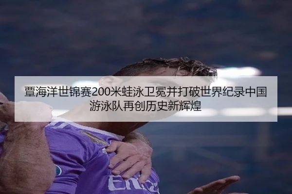 覃海洋世锦赛200米蛙泳卫冕并打破世界纪录中国游泳队再创历史新辉煌
