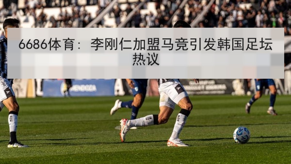 6686体育: 李刚仁加盟马竞引发韩国足坛热议