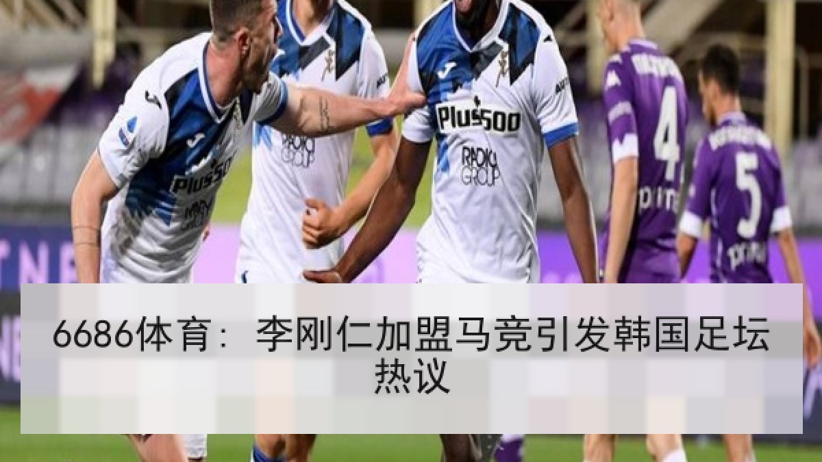 6686体育: 李刚仁加盟马竞引发韩国足坛热议