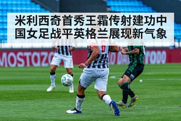 米利西奇首秀王霜传射建功中国女足战平英格兰展现新气象