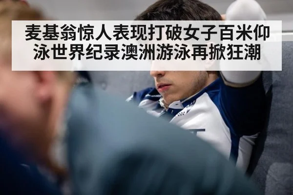 麦基翁惊人表现打破女子百米仰泳世界纪录澳洲游泳再掀狂潮